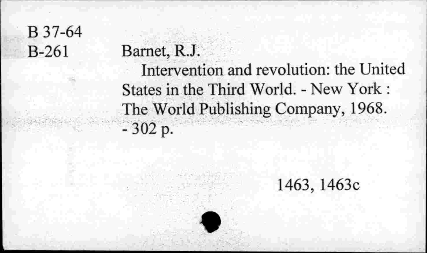 ﻿B 37-64 B-261	Bamet, R.J. Intervention and revolution: the United States in the Third World. - New York : The World Publishing Company, 1968. - 302 p.
1463, 1463c